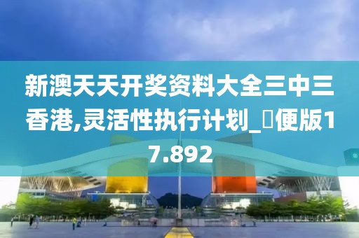 新澳天天开奖资料大全三中三香港,灵活性执行计划_簡便版17.892