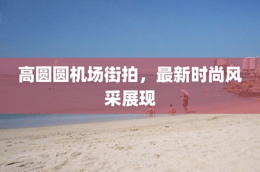 高圆圆机场街拍，最新时尚风采展现