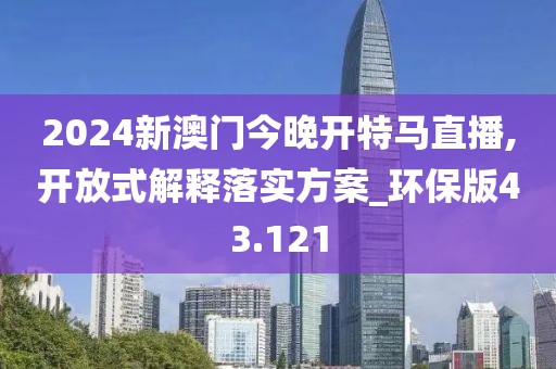 2024新澳门今晚开特马直播,开放式解释落实方案_环保版43.121