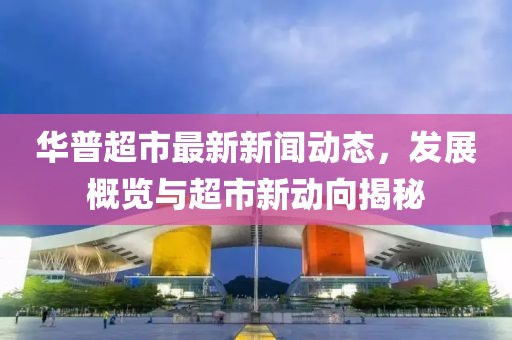 华普超市最新新闻动态，发展概览与超市新动向揭秘