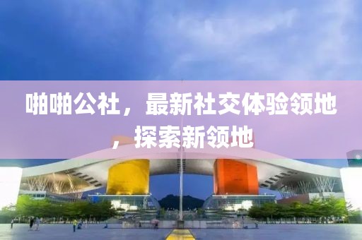 啪啪公社，最新社交体验领地，探索新领地