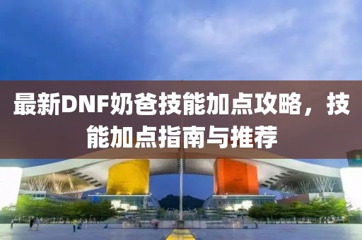 最新DNF奶爸技能加点攻略，技能加点指南与推荐