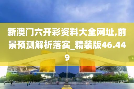 新澳门六开彩资料大全网址,前景预测解析落实_精装版46.449