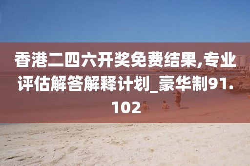 香港二四六开奖免费结果,专业评估解答解释计划_豪华制91.102