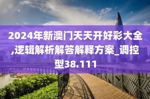 2024年新澳门天天开好彩大全,逻辑解析解答解释方案_调控型38.111
