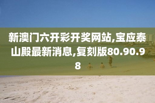 新澳门六开彩开奖网站,宝应泰山殿最新消息,复刻版80.90.98