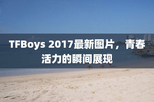 TFBoys 2017最新图片，青春活力的瞬间展现