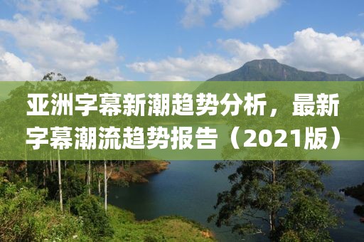 亚洲字幕新潮趋势分析，最新字幕潮流趋势报告（2021版）