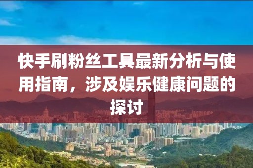 快手刷粉丝工具最新分析与使用指南，涉及娱乐健康问题的探讨