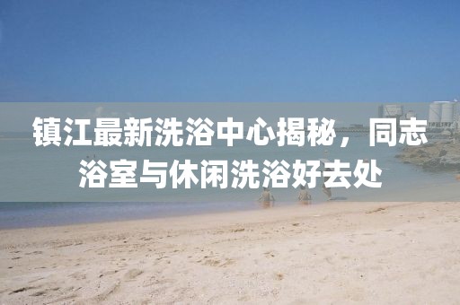 镇江最新洗浴中心揭秘，同志浴室与休闲洗浴好去处