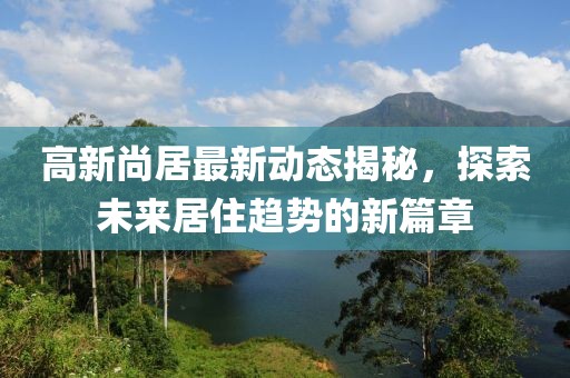 高新尚居最新动态揭秘，探索未来居住趋势的新篇章