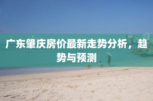 广东肇庆房价最新走势分析，趋势与预测