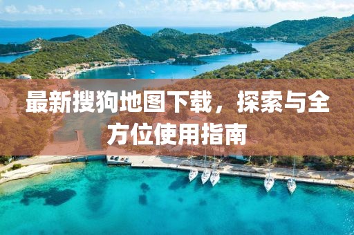最新搜狗地图下载，探索与全方位使用指南