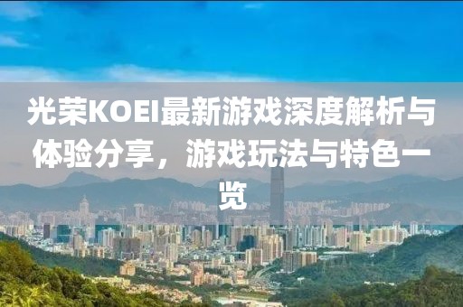 光荣KOEI最新游戏深度解析与体验分享，游戏玩法与特色一览