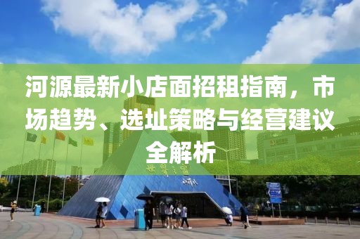 河源最新小店面招租指南，市场趋势、选址策略与经营建议全解析