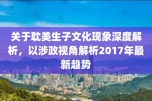 关于耽美生子文化现象深度解析，以涉政视角解析2017年最新趋势