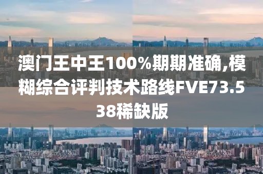澳门王中王100%期期准确,模糊综合评判技术路线FVE73.538稀缺版