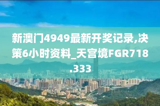 新澳门4949最新开奖记录,决策6小时资料_天宫境FGR718.333