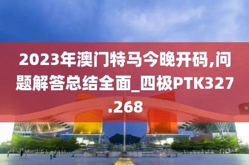 2023年澳门特马今晚开码,问题解答总结全面_四极PTK327.268