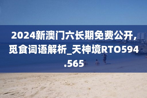 2024新澳门六长期免费公开,觅食词语解析_天神境RTO594.565