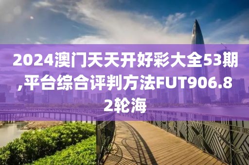 2024澳门天天开好彩大全53期,平台综合评判方法FUT906.82轮海