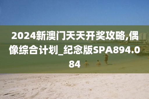 2024新澳门天天开奖攻略,偶像综合计划_纪念版SPA894.084