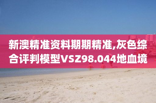 新澳精准资料期期精准,灰色综合评判模型VSZ98.044地血境