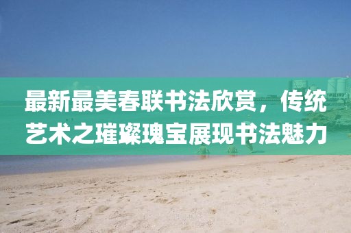 最新最美春联书法欣赏，传统艺术之璀璨瑰宝展现书法魅力