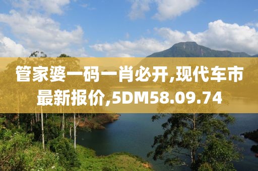 管家婆一码一肖必开,现代车市最新报价,5DM58.09.74