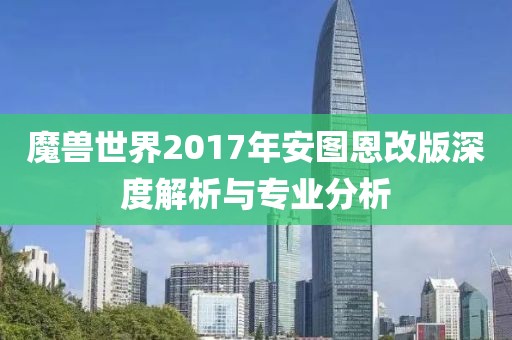 魔兽世界2017年安图恩改版深度解析与专业分析