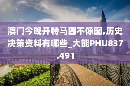 澳门今晚开特马四不像图,历史决策资料有哪些_大能PHU837.491