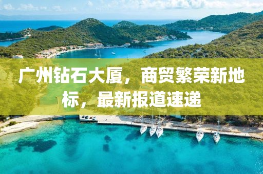 广州钻石大厦，商贸繁荣新地标，最新报道速递