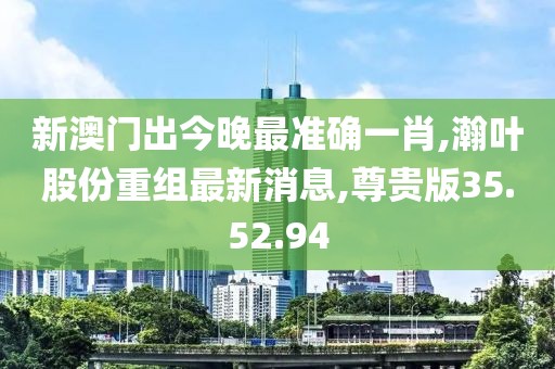 新澳门出今晚最准确一肖,瀚叶股份重组最新消息,尊贵版35.52.94