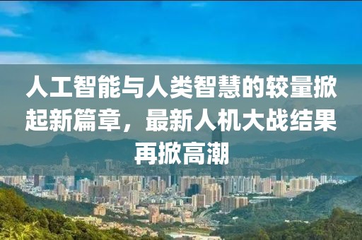 人工智能与人类智慧的较量掀起新篇章，最新人机大战结果再掀高潮