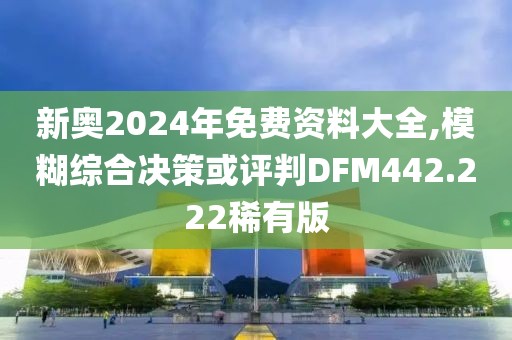 新奥2024年免费资料大全,模糊综合决策或评判DFM442.222稀有版