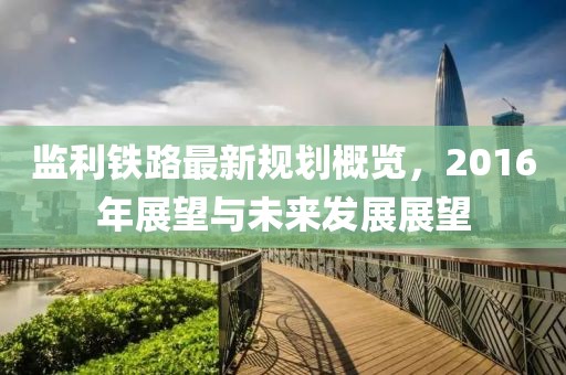 监利铁路最新规划概览，2016年展望与未来发展展望