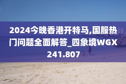 2024今晚香港开特马,国服热门问题全面解答_四象境WGX241.807