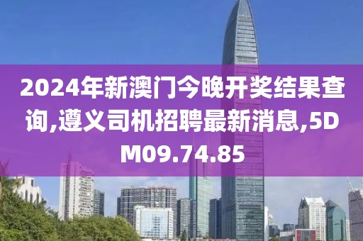 2024年新澳门今晚开奖结果查询,遵义司机招聘最新消息,5DM09.74.85