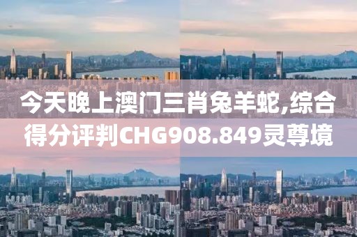 今天晚上澳门三肖兔羊蛇,综合得分评判CHG908.849灵尊境