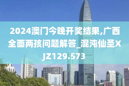 2024澳门今晚开奖结果,广西全面两孩问题解答_混沌仙圣XJZ129.573