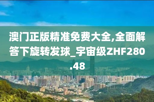 澳门正版精准免费大全,全面解答下旋转发球_宇宙级ZHF280.48