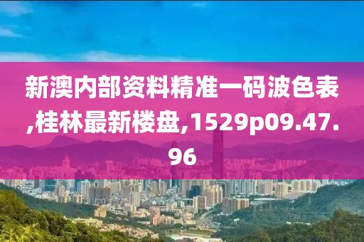 新澳内部资料精准一码波色表,桂林最新楼盘,1529p09.47.96