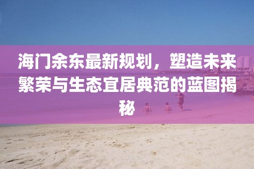 海门余东最新规划，塑造未来繁荣与生态宜居典范的蓝图揭秘