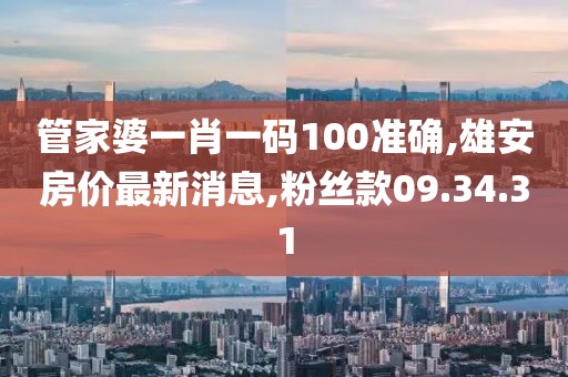 管家婆一肖一码100准确,雄安房价最新消息,粉丝款09.34.31