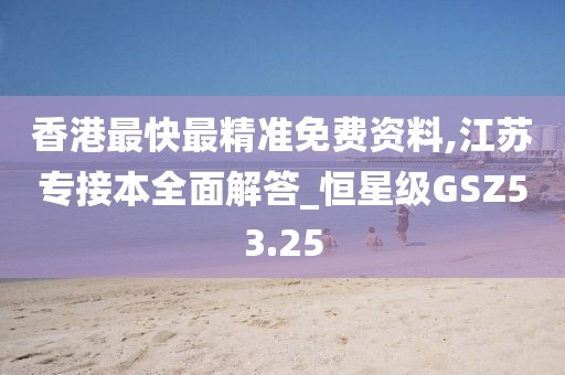 香港最快最精准免费资料,江苏专接本全面解答_恒星级GSZ53.25
