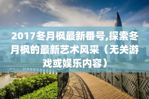 2017冬月枫最新番号,探索冬月枫的最新艺术风采（无关游戏或娱乐内容）