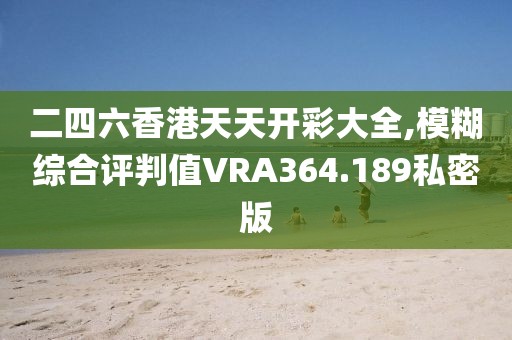 二四六香港天天开彩大全,模糊综合评判值VRA364.189私密版