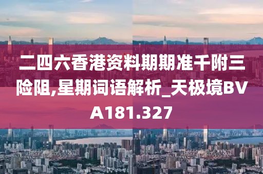 二四六香港资料期期准千附三险阻,星期词语解析_天极境BVA181.327