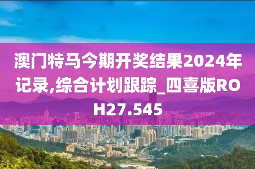 澳门特马今期开奖结果2024年记录,综合计划跟踪_四喜版ROH27.545