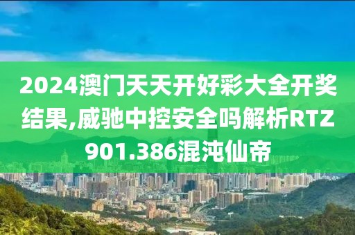 2024澳门天天开好彩大全开奖结果,威驰中控安全吗解析RTZ901.386混沌仙帝